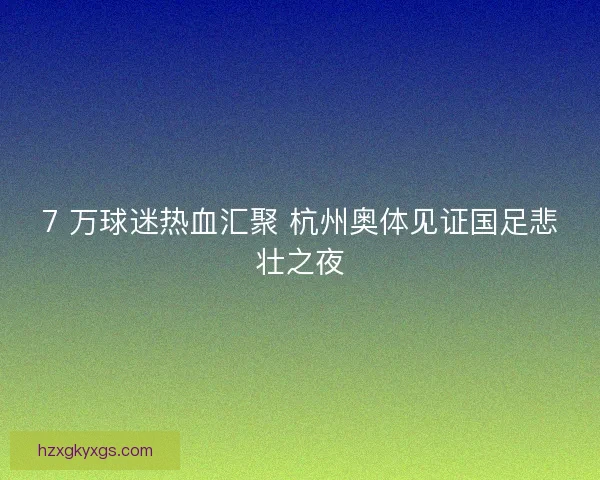 7 万球迷热血汇聚 杭州奥体见证国足悲壮之夜