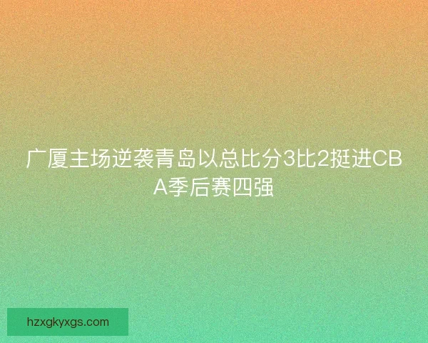 广厦主场逆袭青岛以总比分3比2挺进CBA季后赛四强