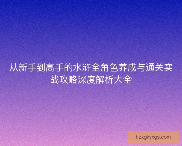 从新手到高手的水浒全角色养成与通关实战攻略深度解析大全