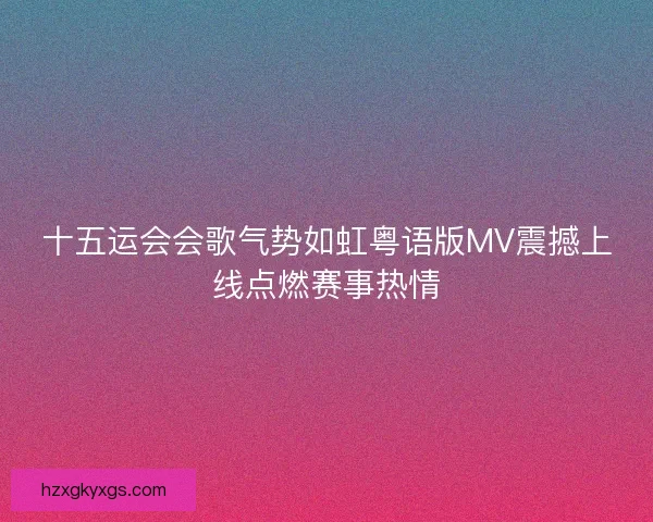 十五运会会歌气势如虹粤语版MV震撼上线点燃赛事热情