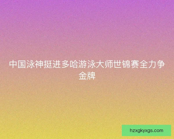 中国泳神挺进多哈游泳大师世锦赛全力争金牌